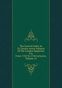 The General Index As To Twenty-seven Volumes Of The London Magazine, Viz, From 1732 To 1758 Inclusive, Volume 12