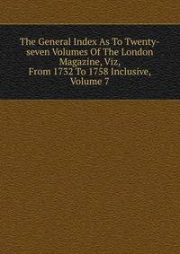 The General Index As To Twenty-seven Volumes Of The London Magazine, Viz, From 1732 To 1758 Inclusive, Volume 7