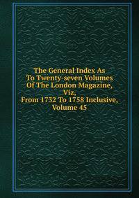 The General Index As To Twenty-seven Volumes Of The London Magazine, Viz, From 1732 To 1758 Inclusive, Volume 45