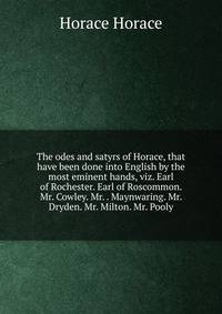 The odes and satyrs of Horace, that have been done into English by the most eminent hands, viz. Earl of Rochester. Earl of Roscommon. Mr. Cowley. Mr. . Maynwaring. Mr. Dryden. Mr. Milton. Mr. Pooly