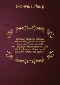 The legal means of political reformation, proposed in two small tracts, viz.: the first: On "Equitable representation," and the legal means of . and most salutary 'right of the people'"