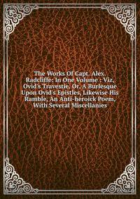 The Works Of Capt. Alex. Radcliffe: In One Volume : Viz, Ovid's Travestie, Or, A Burlesque Upon Ovid's Epistles, Likewise His Ramble, An Anti-heroick Poem, With Several Miscellanies