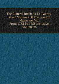 The General Index As To Twenty-seven Volumes Of The London Magazine, Viz, From 1732 To 1758 Inclusive, Volume 25
