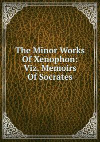 The Minor Works Of Xenophon: Viz. Memoirs Of Socrates