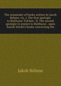 The remainder of books written by Jacob Behme, viz. I. The first apologie to Balthazar Tylcken . II. The second apologie in answer to Balthazar . upon Esaiah Stiefel's booke concerning the