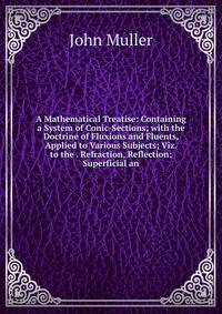 A Mathematical Treatise: Containing a System of Conic-Sections; with the Doctrine of Fluxions and Fluents, Applied to Various Subjects; Viz. to the . Refraction, Reflection; Superficial an