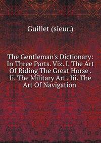 The Gentleman's Dictionary: In Three Parts. Viz. I. The Art Of Riding The Great Horse . Ii. The Military Art . Iii. The Art Of Navigation .