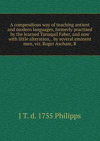 A compendious way of teaching antient and modern languages, formerly practised by the learned Tanaquil Faber, and now with little alteration, . by several eminent men, viz. Roger Ascham, R