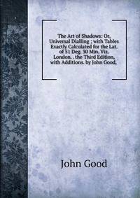 The Art of Shadows: Or, Universal Dialling ; with Tables Exactly Calculated for the Lat. of 51 Deg. 30 Min. Viz. London. . the Third Edition, with Additions. by John Good, .