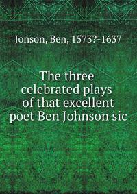 The three celebrated plays of that excellent poet Ben Johnson sic