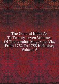 The General Index As To Twenty-seven Volumes Of The London Magazine, Viz, From 1732 To 1758 Inclusive, Volume 6
