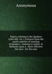 Papers relating to the Quakers tythe bill: viz. I. Extracts from the yearly epistles of meeting of Quakers . relating to tythes. II. Remarks upon a . more effective the laws . for the easy
