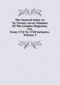 The General Index As To Twenty-seven Volumes Of The London Magazine, Viz, From 1732 To 1758 Inclusive, Volume 3