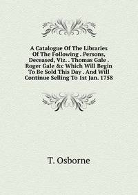 A Catalogue Of The Libraries Of The Following . Persons, Deceased, Viz. . Thomas Gale . Roger Gale &amp;c Which Will Begin To Be Sold This Day . And Will Continue Selling To 1st Jan. 1758