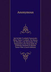 Jak Se Kdy V echach Tancovalo: Djiny Tance V echach, Na Morav, Ve Slezsku a Na Slovensku Z Vk Nejstarich A Do Nove Doby Se Zvlatnim Zetelem K Djinam Tance Vbec (Czech Edition)