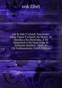 Jak Se Kdy V echach Tancovalo: Djiny Tance V echach, Na Morav, Ve Slezsku a Na Slovensku, Z Vk Nejstarich A Do Nove Doby Se Zvlatnim Zetelem . Vbek. Se 136 Vyobrazenimi (Czech Edition)