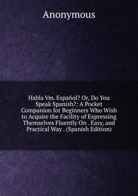 Habla Vm. Espanol? Or, Do You Speak Spanish?: A Pocket Companion for Beginners Who Wish to Acquire the Facility of Expressing Themselves Fluently On . Easy, and Practical Way . (Spanish Edition)