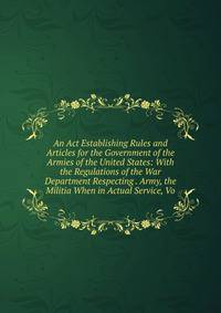 An Act Establishing Rules and Articles for the Government of the Armies of the United States: With the Regulations of the War Department Respecting . Army, the Militia When in Actual Service, Vo
