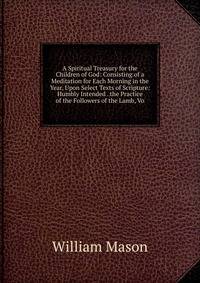 A Spiritual Treasury for the Children of God: Consisting of a Meditation for Each Morning in the Year, Upon Select Texts of Scripture: Humbly Intended . the Practice of the Followers of the Lamb, Vo