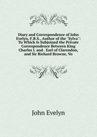 Diary and Correspondence of John Evelyn, F.R.S., Author of the "Sylva": To Which Is Subjoined the Private Correspondence Between King Charles I. and . Earl of Clarendon, and Sir Richard Browne, Vo