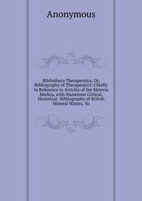 Bibliotheca Therapeutica, Or, Bibliography of Therapeutics: Chiefly in Reference to Articles of the Materia Medica, with Numerous Critical, Historical . Bibliography of British Mineral Waters, Vo