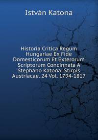 Historia Critica Regum Hungariae Ex Fide Domesticorum Et Exterorum Scriptorum Concinnata A Stephano Katona: Stirpis Austriacae. 24 Vol. 1794-1817