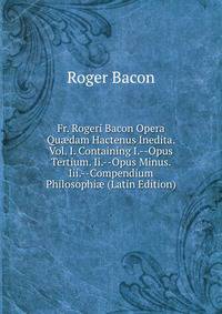 Fr. Rogeri Bacon Opera Qu?dam Hactenus Inedita. Vol. I. Containing I.--Opus Tertium. Ii.--Opus Minus. Iii.--Compendium Philosophi? (Latin Edition)