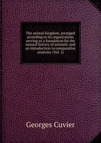 The animal kingdom, arranged according to its organization, serving as a foundation for the natural history of animals: and an introduction to comparative anatomy (Vol. 1)