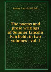 The poems and prose writings of Sumner Lincoln Fairfield: in two volumes : vol. I