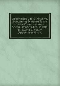 Appendices C to S Inclusive, Containing Evidence Taken by the Commissioners, Special Reports, Etc., in Vols. Iii, Iv, and V. Vol. Iv. (Appendices G to J.).
