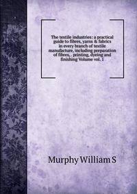 The textile industries: a practical guide to fibres, yarns &amp; fabrics in every branch of textile manufacture, including preparation of fibres, . printing, dyeing and finishing Volume vol. 1