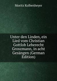 Unter den Linden, ein Lied vom Christian Gottlob Leberecht Groszmann, in acht Gesangen (German Edition)