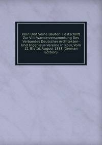 Koln Und Seine Bauten: Festschrift Zur Viii. Wanderversammlung Des Verbandes Deutscher Architekten- Und Ingenieur-Vereine in Koln, Vom 12. Bis 16. August 1888 (German Edition)