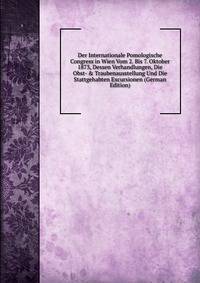 Der Internationale Pomologische Congress in Wien Vom 2. Bis 7. Oktober 1873, Dessen Verhandlungen, Die Obst- &amp; Traubenausstellung Und Die Stattgehabten Excursionen (German Edition)