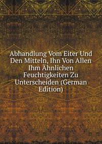Abhandlung Vom Eiter Und Den Mitteln, Ihn Von Allen Ihm Ahnlichen Feuchtigkeiten Zu Unterscheiden (German Edition)