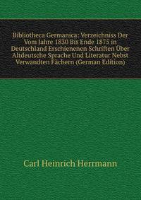 Bibliotheca Germanica: Verzeichniss Der Vom Jahre 1830 Bis Ende 1875 in Deutschland Erschienenen Schriften Uber Altdeutsche Sprache Und Literatur Nebst Verwandten Fachern (German Edition)