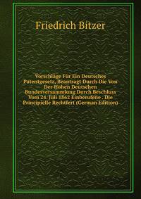 Vorschlage Fur Ein Deutsches Patentgesetz, Beantragt Durch Die Von Der Hohen Deutschen Bundesversammlung Durch Beschluss Vom 24. Juli 1862 Einberufene . Die Principielle Rechtfert (German Edition)