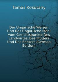 Der Ungarische Weizen Und Das Ungarische Mehl Vom Gesichtspunkte Des Landwirtes, Des Mullers Und Des Backers (German Edition)