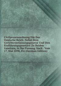 Civilprozessordnung Fur Das Deutsche Reich: Nebst Dem Gerichtsverfassungsgesetze Und Den Einfuhrungsgesetzen Zu Beiden Gesetzen, in Der Fassung Nach . Vom 17. Mai 1898, Etc (German Edition)