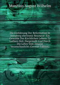 Die Einfuhrung Der Reformation In Annaberg electronic Resource: Ein Gemalde Des Kirchlichen Lebens Zu Luthers Zeit, Dargestellt Und Durch Die Lehre Vom Ablasse Veranschaulicht (German Edition)