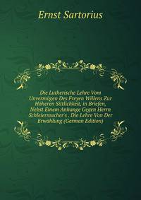 Die Lutherische Lehre Vom Unverm?gen Des Freyen Willens Zur H?heren Sittlichkeit, in Briefen, Nebst Einem Anhange Gegen Herrn Schleiermacher's . Die Lehre Von Der Erw?hlung (German Edition)
