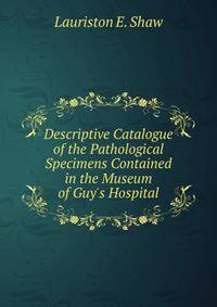 Descriptive Catalogue of the Pathological Specimens Contained in the Museum of Guy's Hospital.