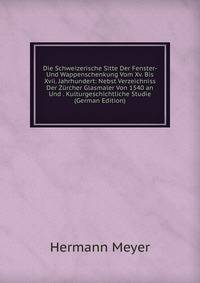 Die Schweizerische Sitte Der Fenster- Und Wappenschenkung Vom Xv. Bis Xvii. Jahrhundert: Nebst Verzeichniss Der Zurcher Glasmaler Von 1540 an Und . Kulturgeschichtliche Studie (German Edition)