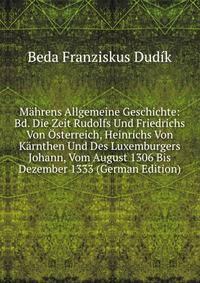 Mahrens Allgemeine Geschichte: Bd. Die Zeit Rudolfs Und Friedrichs Von Osterreich, Heinrichs Von Karnthen Und Des Luxemburgers Johann, Vom August 1306 Bis Dezember 1333 (German Edition)