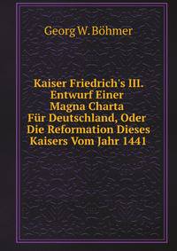 Kaiser Friedrich's III. Entwurf Einer Magna Charta F?r Deutschland, Oder Die Reformation Dieses Kaisers Vom Jahr 1441