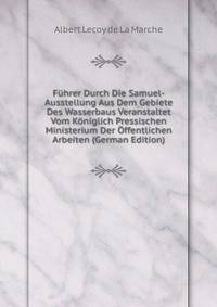Fuhrer Durch Die Samuel-Ausstellung Aus Dem Gebiete Des Wasserbaus Veranstaltet Vom Koniglich Pressischen Ministerium Der Offentlichen Arbeiten (German Edition)