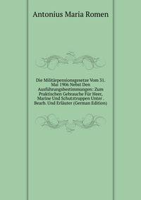 Die Militarpensionsgesetze Vom 31. Mai 1906 Nebst Den Ausfuhrungsbestimmungen: Zum Praktischen Gebrauche Fur Heer, Marine Und Schutztruppen Unter . Bearb. Und Erlauter (German Edition)