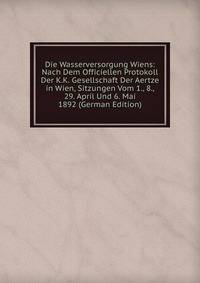 Die Wasserversorgung Wiens: Nach Dem Officiellen Protokoll Der K.K. Gesellschaft Der Aertze in Wien, Sitzungen Vom 1., 8., 29. April Und 6. Mai 1892 (German Edition)