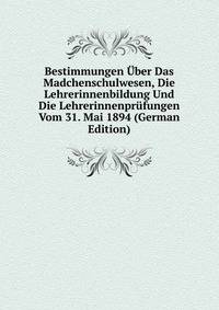 Bestimmungen Uber Das Madchenschulwesen, Die Lehrerinnenbildung Und Die Lehrerinnenprufungen Vom 31. Mai 1894 (German Edition)