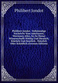Philibert Jondot . Vollstandige Nachricht Vom Aderlassen, Worinnen Alles, So Zu Dieser Wissenschafft Nothig Und Dienlich, Klarlich Und Deutlich . Nutzlich Oder Schadlich (German Edition)